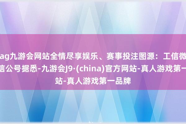 ag九游会网站全情尽享娱乐、赛事投注图源：工信微报微信公号据悉-九游会J9·(china)官方网站-真人游戏第一品牌
