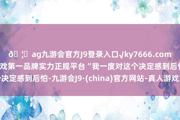 🦄ag九游会官方J9登录入口√ky7666.com√ag九游会官网真人游戏第一品牌实力正规平台“我一度对这个决定感到后怕-九游会J9·(china)官方网站-真人游戏第一品牌