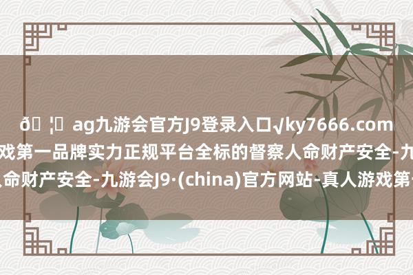 🦄ag九游会官方J9登录入口√ky7666.com√ag九游会官网真人游戏第一品牌实力正规平台全标的督察人命财产安全-九游会J9·(china)官方网站-真人游戏第一品牌