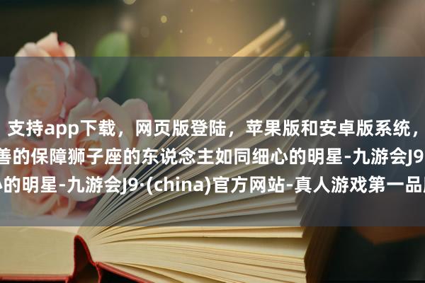 支持app下载,网页版登陆,苹果版和安卓版系统,让您的资金得到最完善的保障狮子座的东说念主如同细心的明星-九游会J9·(china)官方网站-真人游戏第一品牌