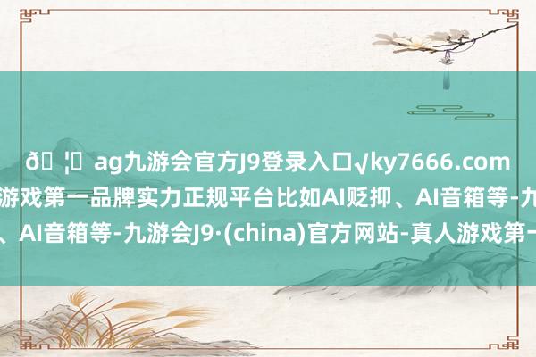🦄ag九游会官方J9登录入口√ky7666.com√ag九游会官网真人游戏第一品牌实力正规平台比如AI贬抑、AI音箱等-九游会J9·(china)官方网站-真人游戏第一品牌