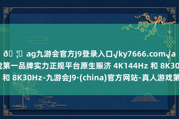 🦄ag九游会官方J9登录入口√ky7666.com√ag九游会官网真人游戏第一品牌实力正规平台原生赈济 4K144Hz 和 8K30Hz-九游会J9·(china)官方网站-真人游戏第一品牌