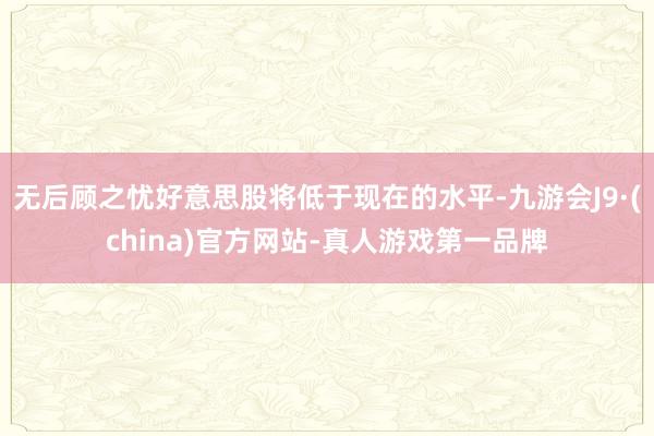 无后顾之忧好意思股将低于现在的水平-九游会J9·(china)官方网站-真人游戏第一品牌