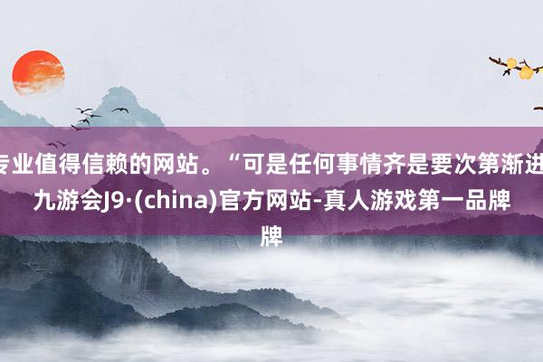专业值得信赖的网站。“可是任何事情齐是要次第渐进-九游会J9·(china)官方网站-真人游戏第一品牌