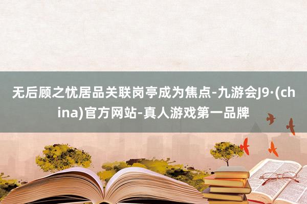 无后顾之忧居品关联岗亭成为焦点-九游会J9·(china)官方网站-真人游戏第一品牌