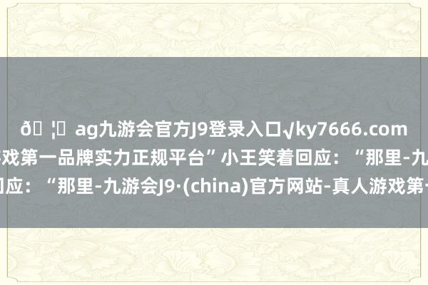 🦄ag九游会官方J9登录入口√ky7666.com√ag九游会官网真人游戏第一品牌实力正规平台”小王笑着回应:“那里-九游会J9·(china)官方网站-真人游戏第一品牌