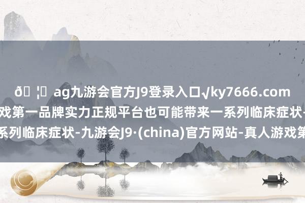 🦄ag九游会官方J9登录入口√ky7666.com√ag九游会官网真人游戏第一品牌实力正规平台也可能带来一系列临床症状-九游会J9·(china)官方网站-真人游戏第一品牌