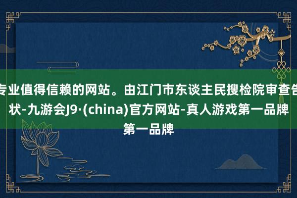专业值得信赖的网站。由江门市东谈主民搜检院审查告状-九游会J9·(china)官方网站-真人游戏第一品牌