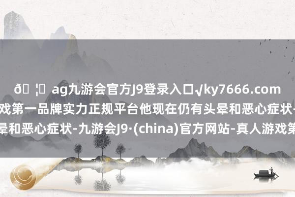 🦄ag九游会官方J9登录入口√ky7666.com√ag九游会官网真人游戏第一品牌实力正规平台他现在仍有头晕和恶心症状-九游会J9·(china)官方网站-真人游戏第一品牌