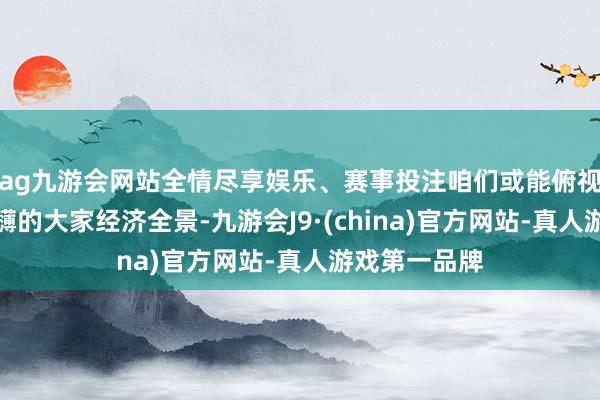 ag九游会网站全情尽享娱乐、赛事投注咱们或能俯视一幅威望磅礴的大家经济全景-九游会J9·(china)官方网站-真人游戏第一品牌