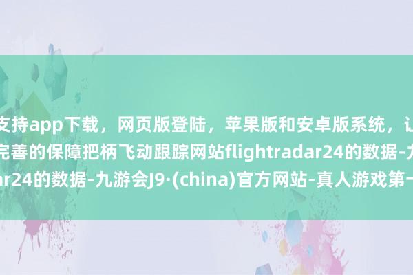 支持app下载，网页版登陆，苹果版和安卓版系统，让您的资金得到最完善的保障把柄飞动跟踪网站flightradar24的数据-九游会J9·(china)官方网站-真人游戏第一品牌