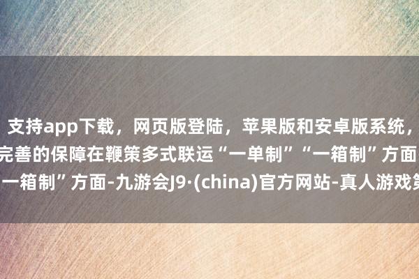 支持app下载，网页版登陆，苹果版和安卓版系统，让您的资金得到最完善的保障　　在鞭策多式联运“一单制”“一箱制”方面-九游会J9·(china)官方网站-真人游戏第一品牌