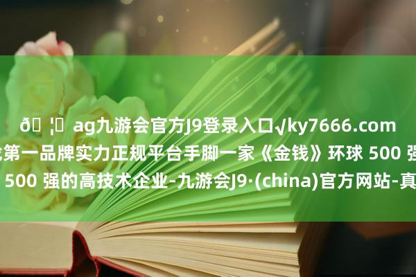 🦄ag九游会官方J9登录入口√ky7666.com√ag九游会官网真人游戏第一品牌实力正规平台手脚一家《金钱》环球 500 强的高技术企业-九游会J9·(china)官方网站-真人游戏第一品牌
