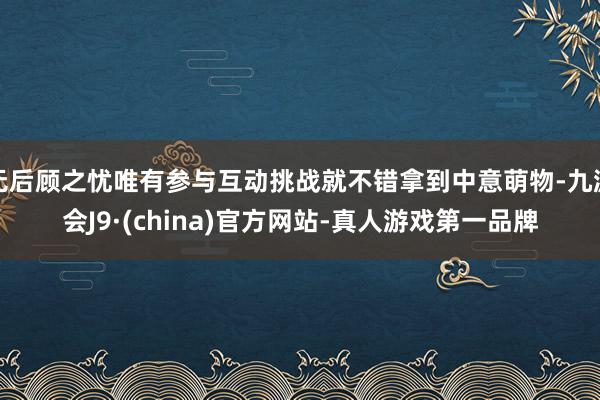 无后顾之忧唯有参与互动挑战就不错拿到中意萌物-九游会J9·(china)官方网站-真人游戏第一品牌