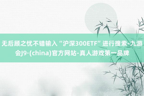 无后顾之忧不错输入“沪深300ETF”进行搜索-九游会J9·(china)官方网站-真人游戏第一品牌