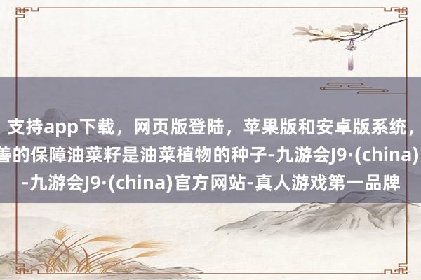 支持app下载,网页版登陆,苹果版和安卓版系统,让您的资金得到最完善的保障油菜籽是油菜植物的种子-九游会J9·(china)官方网站-真人游戏第一品牌