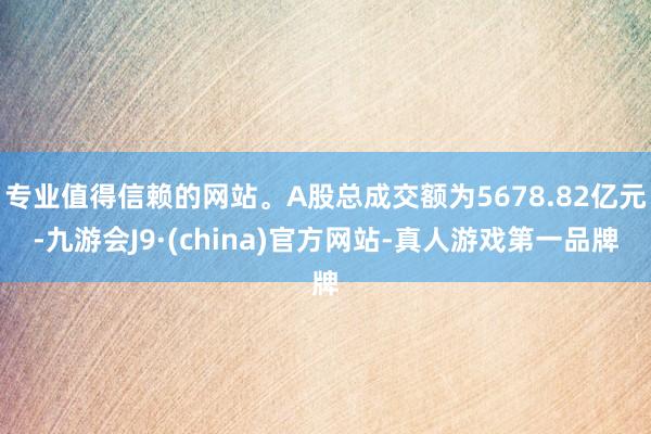 专业值得信赖的网站。A股总成交额为5678.82亿元-九游会J9·(china)官方网站-真人游戏第一品牌