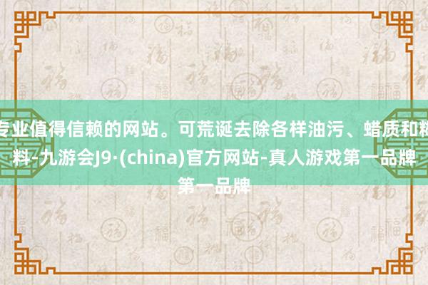 专业值得信赖的网站。可荒诞去除各样油污、蜡质和糊料-九游会J9·(china)官方网站-真人游戏第一品牌