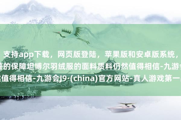 支持app下载，网页版登陆，苹果版和安卓版系统，让您的资金得到最完善的保障坦博尔羽绒服的面料质料仍然值得相信-九游会J9·(china)官方网站-真人游戏第一品牌