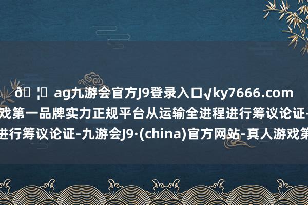 🦄ag九游会官方J9登录入口√ky7666.com√ag九游会官网真人游戏第一品牌实力正规平台从运输全进程进行筹议论证-九游会J9·(china)官方网站-真人游戏第一品牌