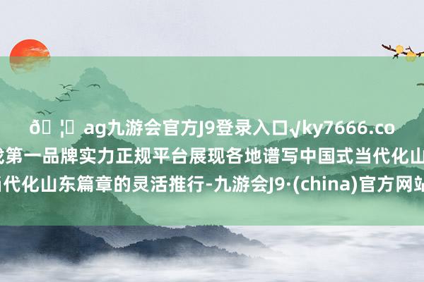 🦄ag九游会官方J9登录入口√ky7666.com√ag九游会官网真人游戏第一品牌实力正规平台展现各地谱写中国式当代化山东篇章的灵活推行-九游会J9·(china)官方网站-真人游戏第一品牌