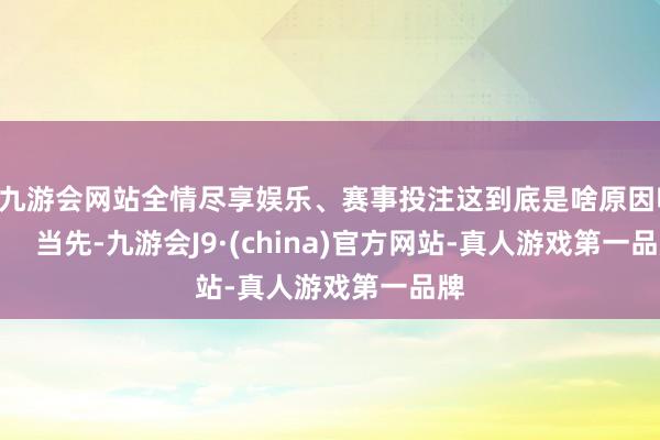 ag九游会网站全情尽享娱乐、赛事投注这到底是啥原因呢? 当先-九游会J9·(china)官方网站-真人游戏第一品牌