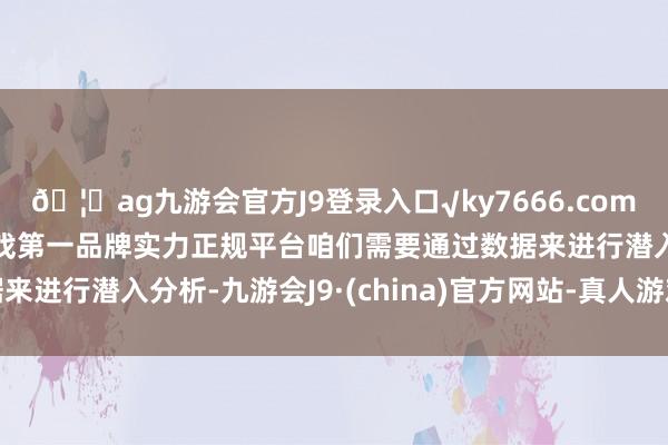🦄ag九游会官方J9登录入口√ky7666.com√ag九游会官网真人游戏第一品牌实力正规平台咱们需要通过数据来进行潜入分析-九游会J9·(china)官方网站-真人游戏第一品牌