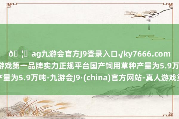 🦄ag九游会官方J9登录入口√ky7666.com√ag九游会官网真人游戏第一品牌实力正规平台国产饲用草种产量为5.9万吨-九游会J9·(china)官方网站-真人游戏第一品牌