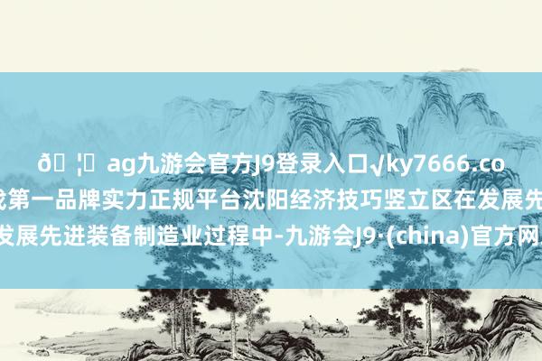 🦄ag九游会官方J9登录入口√ky7666.com√ag九游会官网真人游戏第一品牌实力正规平台沈阳经济技巧竖立区在发展先进装备制造业过程中-九游会J9·(china)官方网站-真人游戏第一品牌