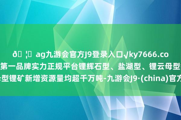 🦄ag九游会官方J9登录入口√ky7666.com√ag九游会官网真人游戏第一品牌实力正规平台锂辉石型、盐湖型、锂云母型锂矿新增资源量均超千万吨-九游会J9·(china)官方网站-真人游戏第一品牌