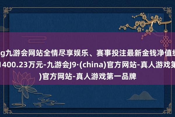 ag九游会网站全情尽享娱乐、赛事投注最新金钱净值缱绻值为1400.23万元-九游会J9·(china)官方网站-真人游戏第一品牌