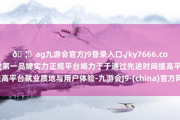 🦄ag九游会官方J9登录入口√ky7666.com√ag九游会官网真人游戏第一品牌实力正规平台竭力于于通过先进时间提高平台就业质地与用户体验-九游会J9·(china)官方网站-真人游戏第一品牌
