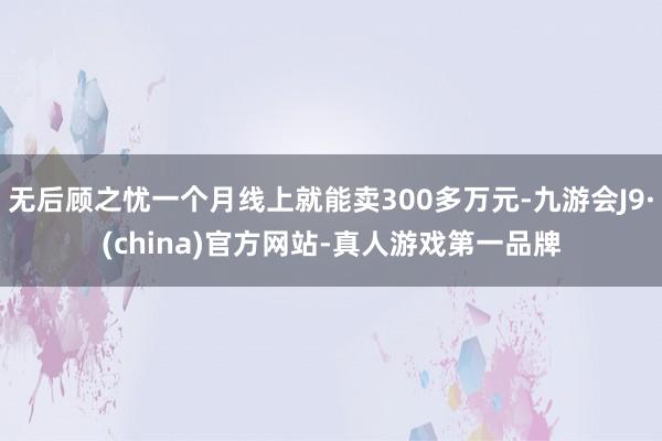 无后顾之忧一个月线上就能卖300多万元-九游会J9·(china)官方网站-真人游戏第一品牌