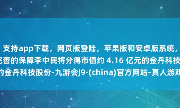 支持app下载，网页版登陆，苹果版和安卓版系统，让您的资金得到最完善的保障李中民将分得市值约 4.16 亿元的金丹科技股份-九游会J9·(china)官方网站-真人游戏第一品牌