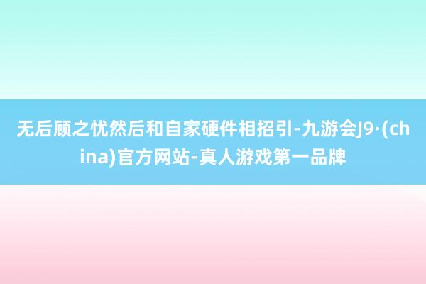 无后顾之忧然后和自家硬件相招引-九游会J9·(china)官方网站-真人游戏第一品牌