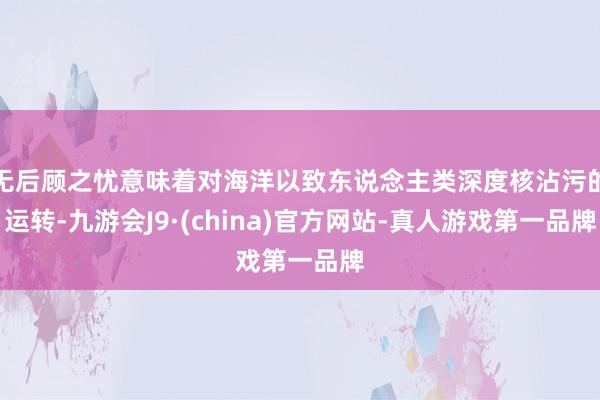 无后顾之忧意味着对海洋以致东说念主类深度核沾污的运转-九游会J9·(china)官方网站-真人游戏第一品牌