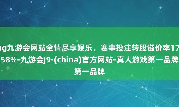 ag九游会网站全情尽享娱乐、赛事投注转股溢价率17.58%-九游会J9·(china)官方网站-真人游戏第一品牌