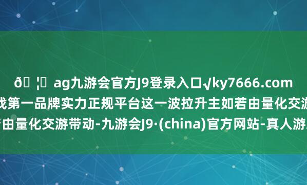 🦄ag九游会官方J9登录入口√ky7666.com√ag九游会官网真人游戏第一品牌实力正规平台这一波拉升主如若由量化交游带动-九游会J9·(china)官方网站-真人游戏第一品牌