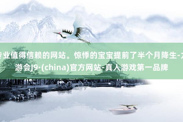 专业值得信赖的网站。惊悸的宝宝提前了半个月降生-九游会J9·(china)官方网站-真人游戏第一品牌