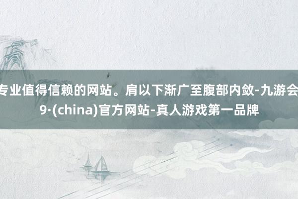 专业值得信赖的网站。肩以下渐广至腹部内敛-九游会J9·(china)官方网站-真人游戏第一品牌