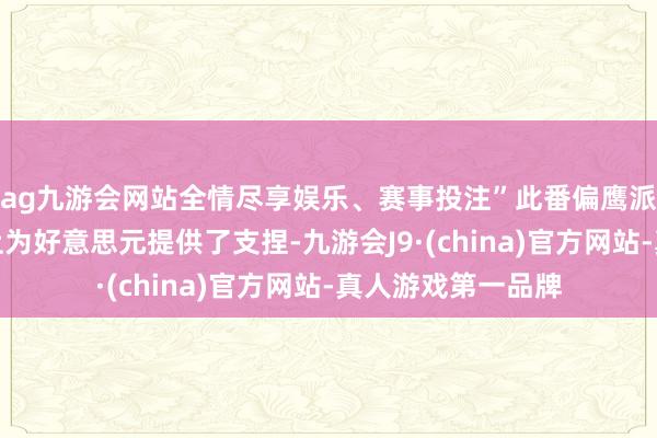 ag九游会网站全情尽享娱乐、赛事投注”此番偏鹰派表态在一定过程上为好意思元提供了支捏-九游会J9·(china)官方网站-真人游戏第一品牌