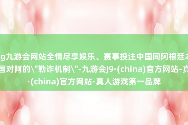 ag九游会网站全情尽享娱乐、赛事投注中国同阿根廷本币互换联结是中国对阿的
