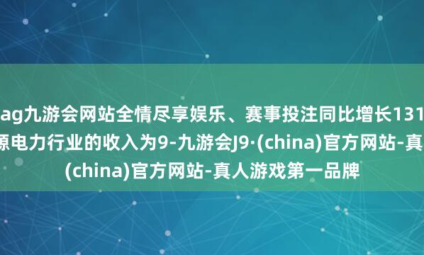 ag九游会网站全情尽享娱乐、赛事投注同比增长131.52%；来自能源电力行业的收入为9-九游会J9·(china)官方网站-真人游戏第一品牌