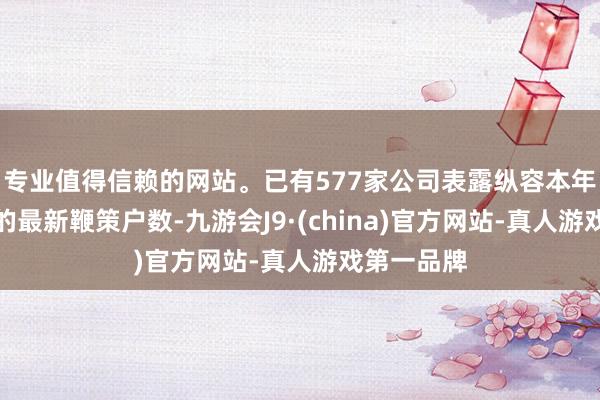 专业值得信赖的网站。已有577家公司表露纵容本年一季度末的最新鞭策户数-九游会J9·(china)官方网站-真人游戏第一品牌