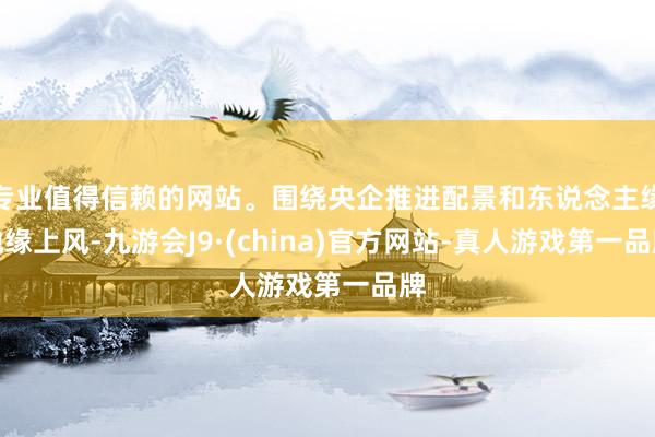 专业值得信赖的网站。围绕央企推进配景和东说念主缘地缘上风-九游会J9·(china)官方网站-真人游戏第一品牌