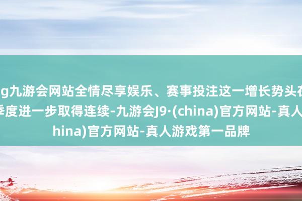 ag九游会网站全情尽享娱乐、赛事投注这一增长势头在2025年第一季度进一步取得连续-九游会J9·(china)官方网站-真人游戏第一品牌