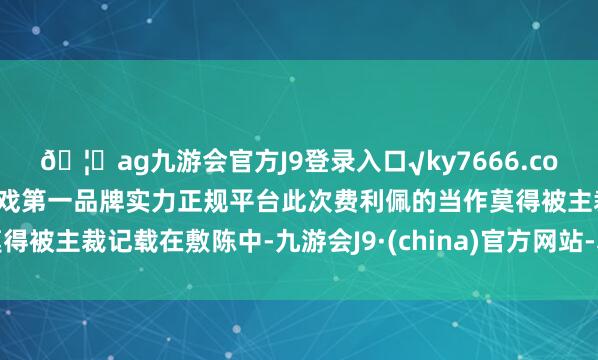 🦄ag九游会官方J9登录入口√ky7666.com√ag九游会官网真人游戏第一品牌实力正规平台此次费利佩的当作莫得被主裁记载在敷陈中-九游会J9·(china)官方网站-真人游戏第一品牌