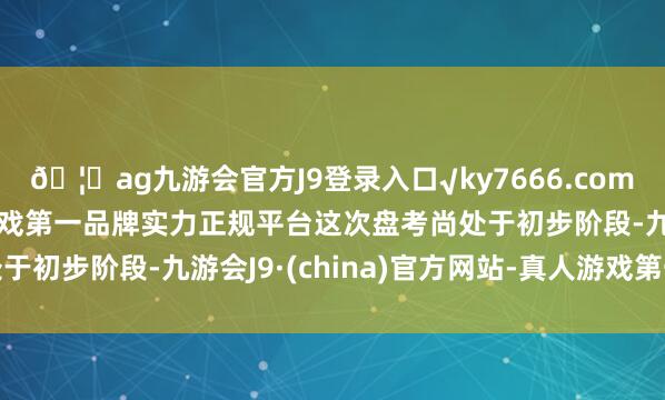 🦄ag九游会官方J9登录入口√ky7666.com√ag九游会官网真人游戏第一品牌实力正规平台这次盘考尚处于初步阶段-九游会J9·(china)官方网站-真人游戏第一品牌