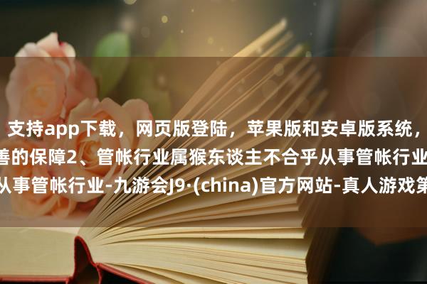 支持app下载，网页版登陆，苹果版和安卓版系统，让您的资金得到最完善的保障2、管帐行业属猴东谈主不合乎从事管帐行业-九游会J9·(china)官方网站-真人游戏第一品牌