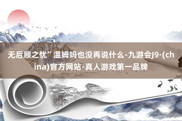无后顾之忧”温姆妈也没再说什么-九游会J9·(china)官方网站-真人游戏第一品牌